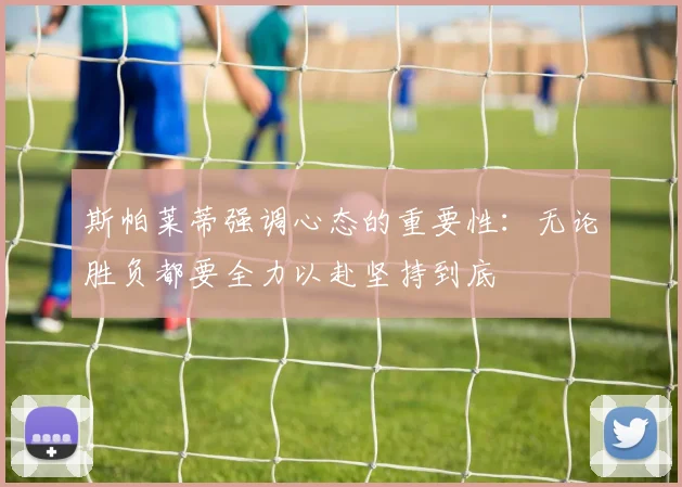 斯帕莱蒂强调心态的重要性：无论胜负都要全力以赴坚持到底