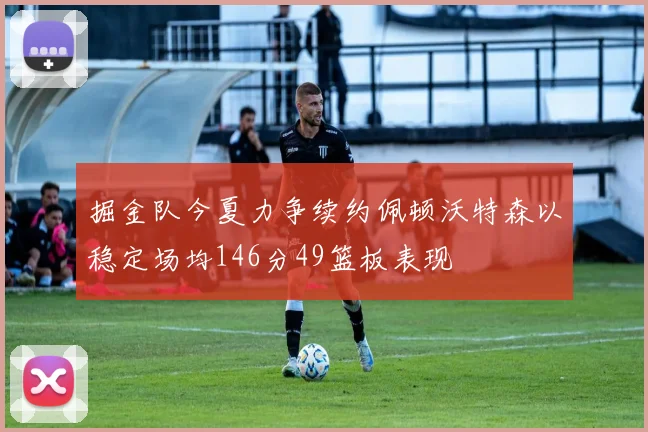 掘金队今夏力争续约佩顿沃特森以稳定场均146分49篮板表现