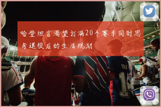 哈登坦言渴望打满20个赛季同时思考退役后的生活规划