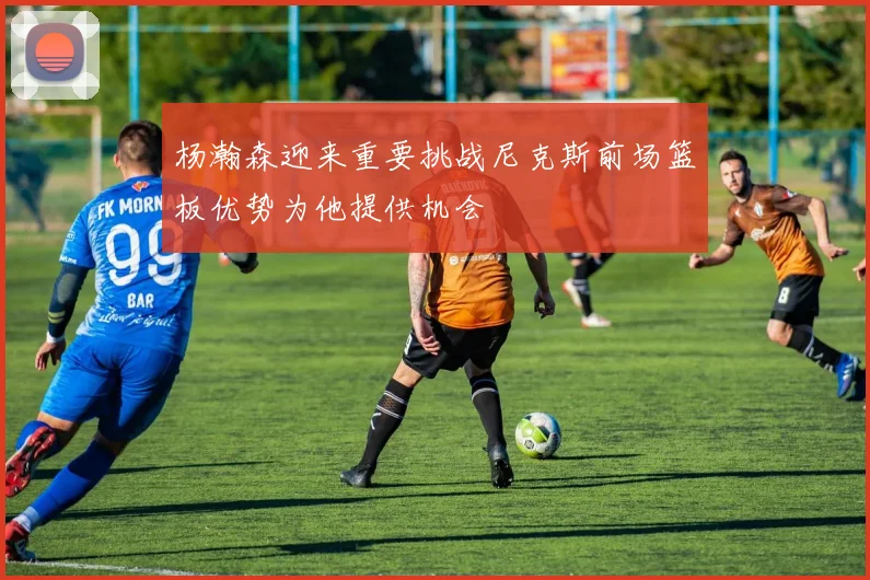 杨瀚森迎来重要挑战尼克斯前场篮板优势为他提供机会