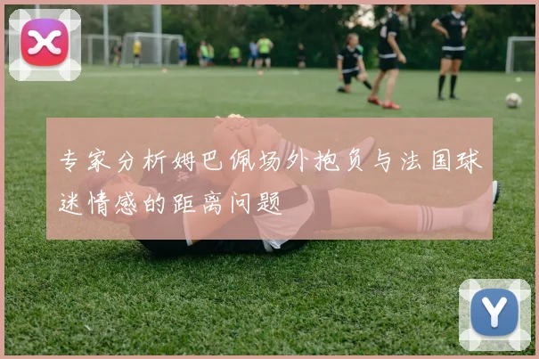 专家分析姆巴佩场外抱负与法国球迷情感的距离问题