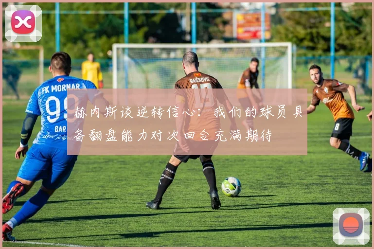 赫内斯谈逆转信心：我们的球员具备翻盘能力对次回合充满期待