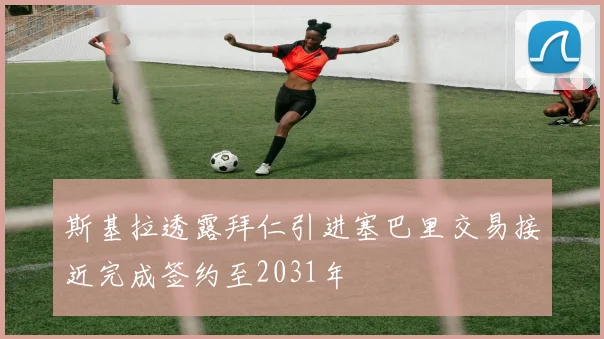 斯基拉透露拜仁引进塞巴里交易接近完成签约至2031年