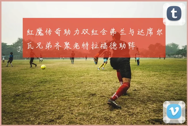 红魔传奇助力双红会弗兰与达席尔瓦兄弟齐聚老特拉福德助阵