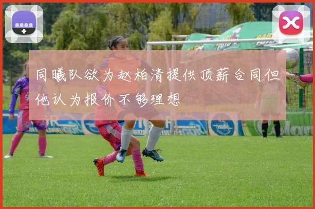 同曦队欲为赵柏清提供顶薪合同但他认为报价不够理想