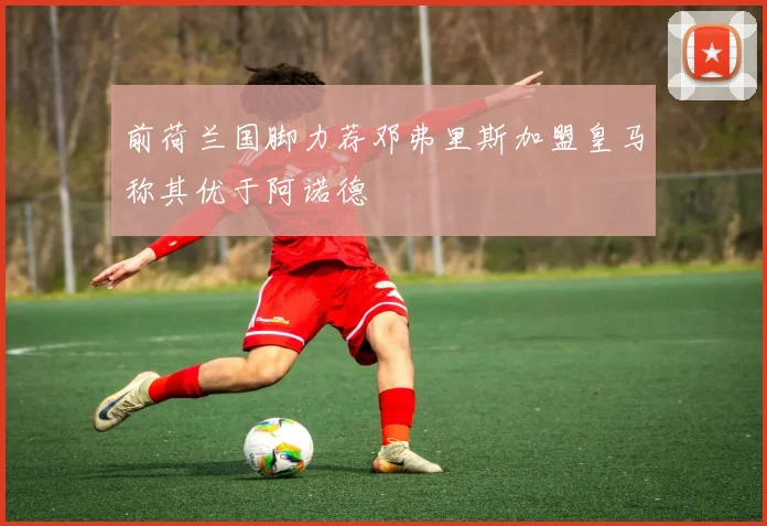 前荷兰国脚力荐邓弗里斯加盟皇马称其优于阿诺德