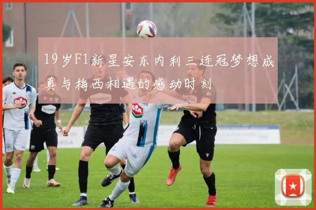 19岁F1新星安东内利三连冠梦想成真与梅西相遇的感动时刻