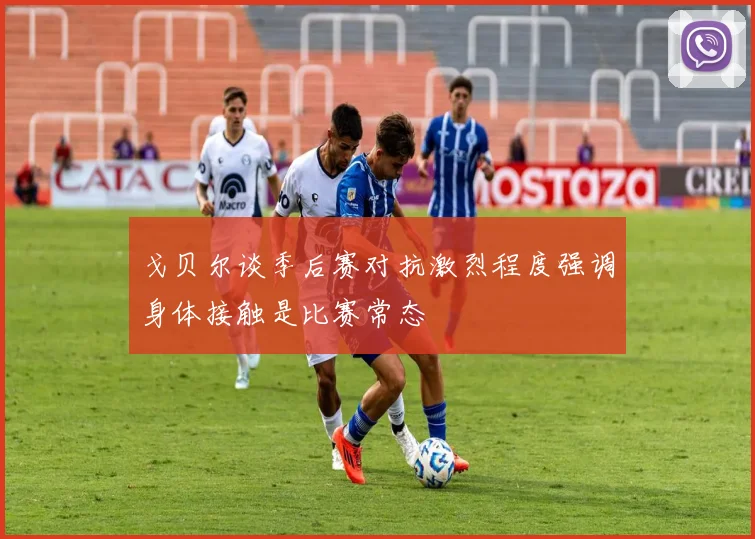 戈贝尔谈季后赛对抗激烈程度强调身体接触是比赛常态