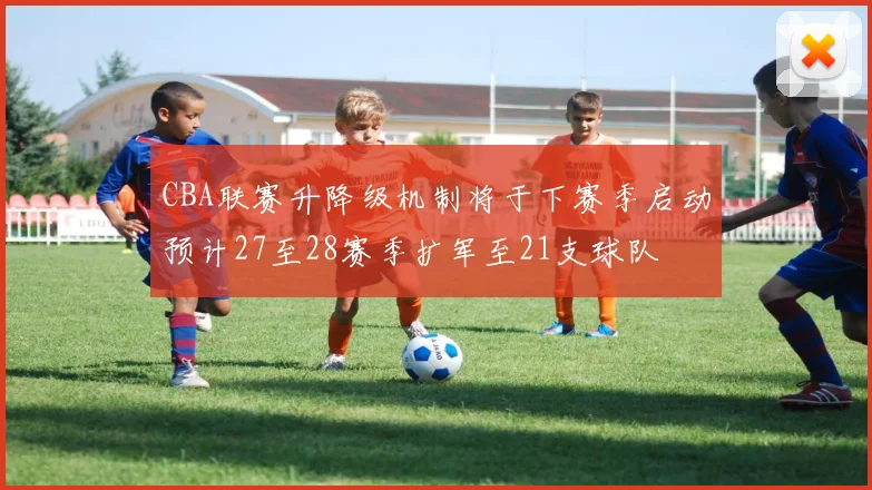 CBA联赛升降级机制将于下赛季启动预计27至28赛季扩军至21支球队