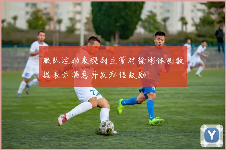 狼队运动表现副主管对徐彬体测数据表示满意并发私信鼓励