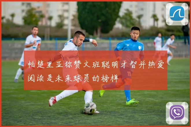 帕楚里亚称赞文班聪明才智并热爱阅读是未来球员的榜样