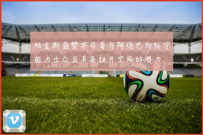 帕金斯盛赞字母哥与阿德巴约防守能力出众且具备拉开空间的潜力