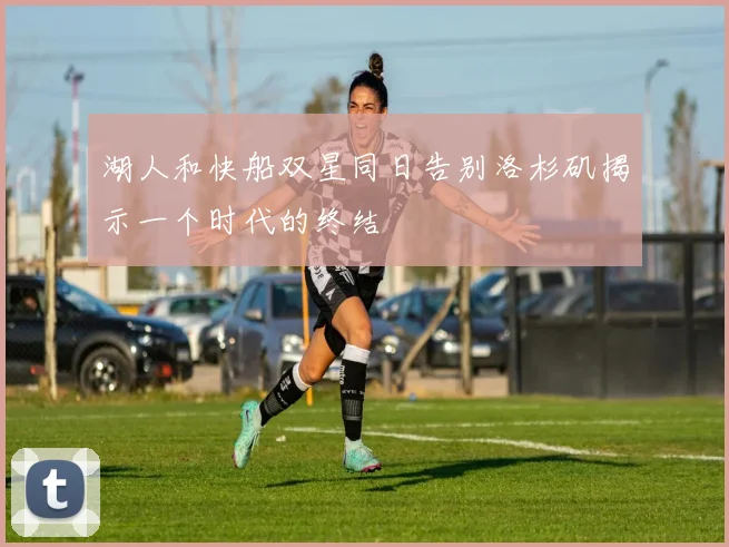 湖人和快船双星同日告别洛杉矶揭示一个时代的终结