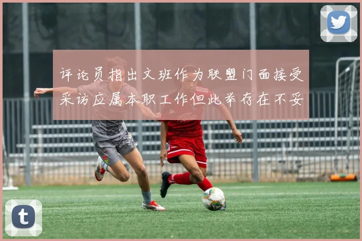 评论员指出文班作为联盟门面接受采访应属本职工作但此举存在不妥之处